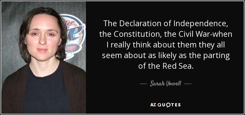 The Declaration of Independence, the Constitution, the Civil War-when I really think about them they all seem about as likely as the parting of the Red Sea. - Sarah Vowell