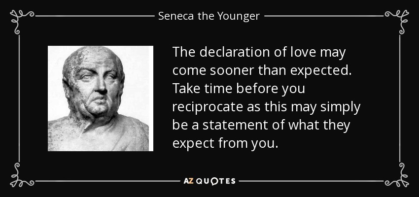 The declaration of love may come sooner than expected. Take time before you reciprocate as this may simply be a statement of what they expect from you. - Seneca the Younger