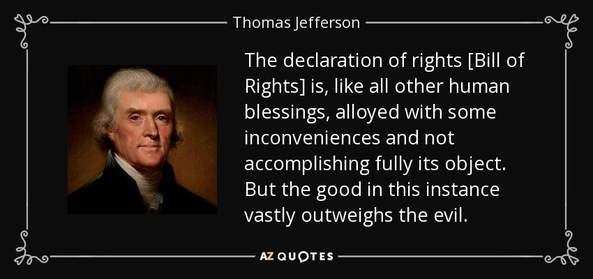 The declaration of rights [Bill of Rights] is, like all other human blessings, alloyed with some inconveniences and not accomplishing fully its object. But the good in this instance vastly outweighs the evil. - Thomas Jefferson