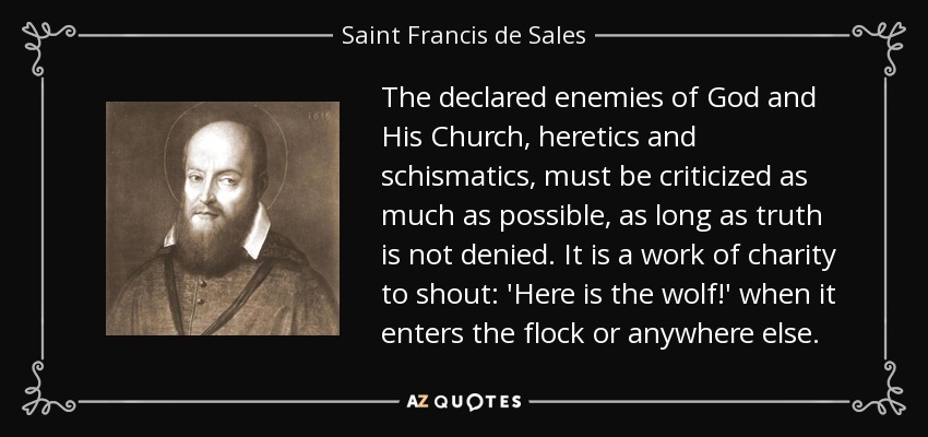 The declared enemies of God and His Church, heretics and schismatics, must be criticized as much as possible, as long as truth is not denied. It is a work of charity to shout: 'Here is the wolf!' when it enters the flock or anywhere else. - Saint Francis de Sales