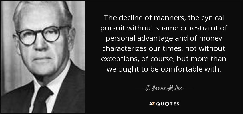 The decline of manners, the cynical pursuit without shame or restraint of personal advantage and of money characterizes our times, not without exceptions, of course, but more than we ought to be comfortable with. - J. Irwin Miller