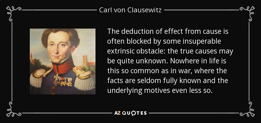 The deduction of effect from cause is often blocked by some insuperable extrinsic obstacle: the true causes may be quite unknown. Nowhere in life is this so common as in war, where the facts are seldom fully known and the underlying motives even less so. - Carl von Clausewitz
