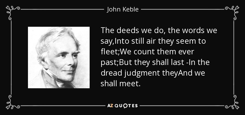 The deeds we do, the words we say,Into still air they seem to fleet;We count them ever past;But they shall last -In the dread judgment theyAnd we shall meet. - John Keble