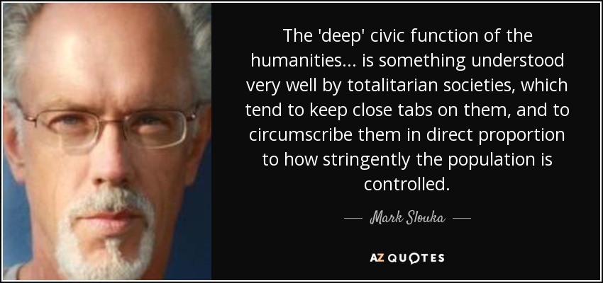 The 'deep' civic function of the humanities . . . is something understood very well by totalitarian societies, which tend to keep close tabs on them, and to circumscribe them in direct proportion to how stringently the population is controlled. - Mark Slouka