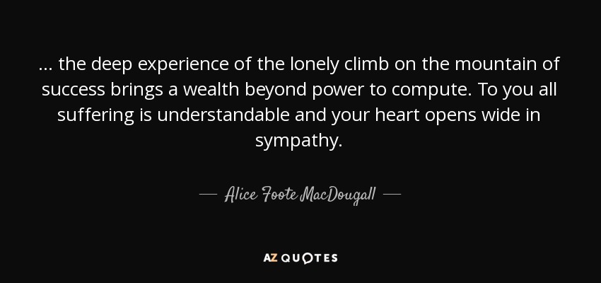 ... the deep experience of the lonely climb on the mountain of success brings a wealth beyond power to compute. To you all suffering is understandable and your heart opens wide in sympathy. - Alice Foote MacDougall