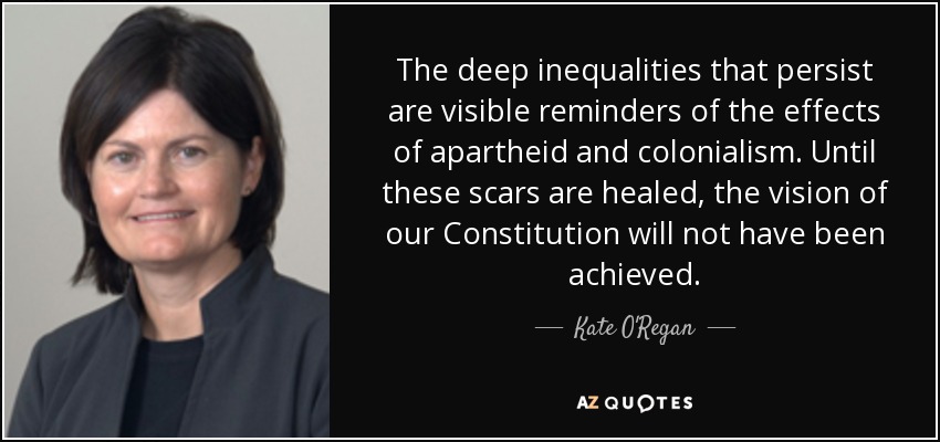 The deep inequalities that persist are visible reminders of the effects of apartheid and colonialism. Until these scars are healed, the vision of our Constitution will not have been achieved. - Kate O'Regan