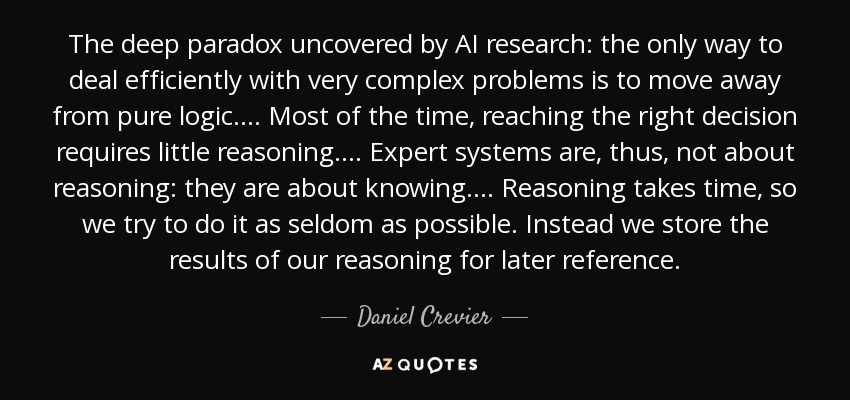 The deep paradox uncovered by AI research: the only way to deal efficiently with very complex problems is to move away from pure logic.... Most of the time, reaching the right decision requires little reasoning.... Expert systems are, thus, not about reasoning: they are about knowing.... Reasoning takes time, so we try to do it as seldom as possible. Instead we store the results of our reasoning for later reference. - Daniel Crevier