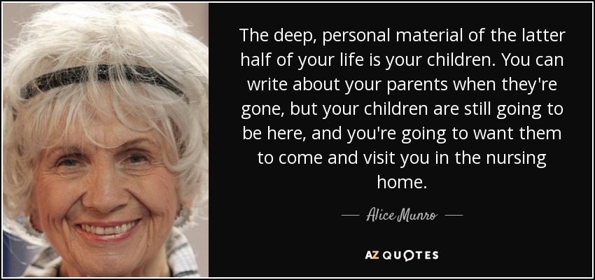 The deep, personal material of the latter half of your life is your children. You can write about your parents when they're gone, but your children are still going to be here, and you're going to want them to come and visit you in the nursing home. - Alice Munro