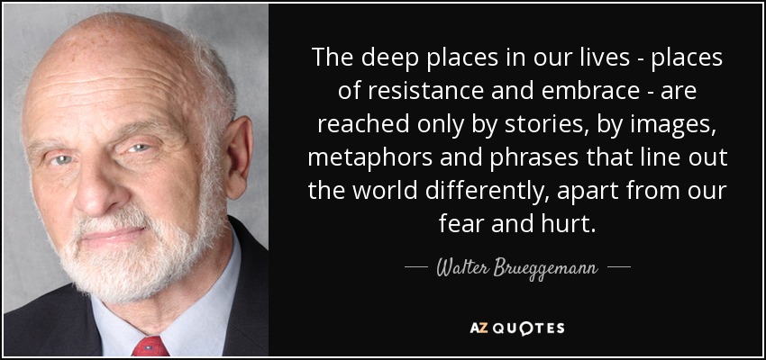 The deep places in our lives - places of resistance and embrace - are reached only by stories, by images, metaphors and phrases that line out the world differently, apart from our fear and hurt. - Walter Brueggemann
