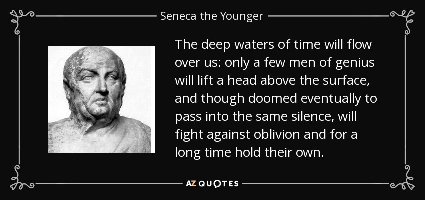 The deep waters of time will flow over us: only a few men of genius will lift a head above the surface, and though doomed eventually to pass into the same silence, will fight against oblivion and for a long time hold their own. - Seneca the Younger