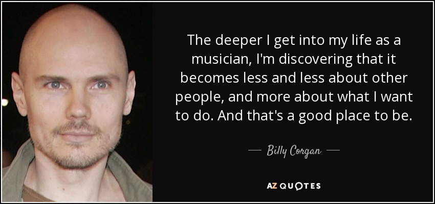 The deeper I get into my life as a musician, I'm discovering that it becomes less and less about other people, and more about what I want to do. And that's a good place to be. - Billy Corgan