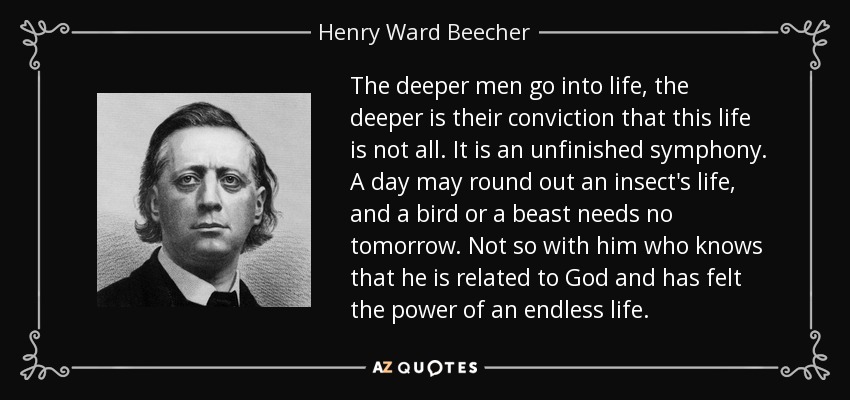 The deeper men go into life, the deeper is their conviction that this life is not all. It is an unfinished symphony. A day may round out an insect's life, and a bird or a beast needs no tomorrow. Not so with him who knows that he is related to God and has felt the power of an endless life. - Henry Ward Beecher