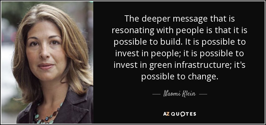 The deeper message that is resonating with people is that it is possible to build. It is possible to invest in people; it is possible to invest in green infrastructure; it's possible to change. - Naomi Klein