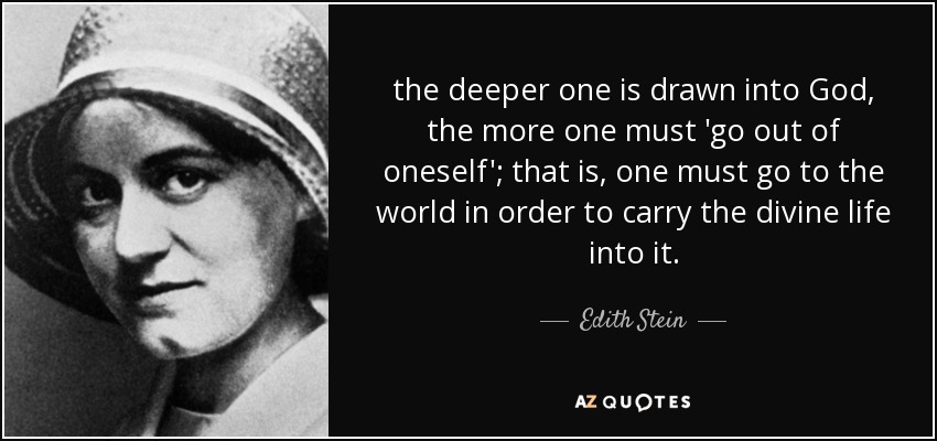 the deeper one is drawn into God, the more one must 'go out of oneself'; that is, one must go to the world in order to carry the divine life into it. - Edith Stein