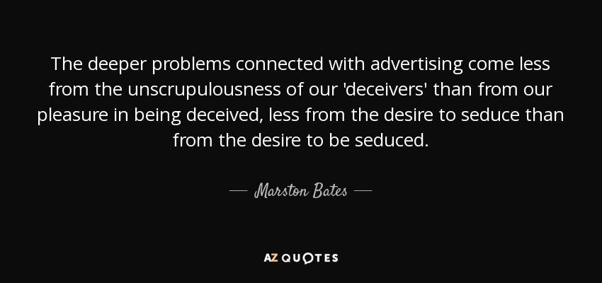 The deeper problems connected with advertising come less from the unscrupulousness of our 'deceivers' than from our pleasure in being deceived, less from the desire to seduce than from the desire to be seduced. - Marston Bates