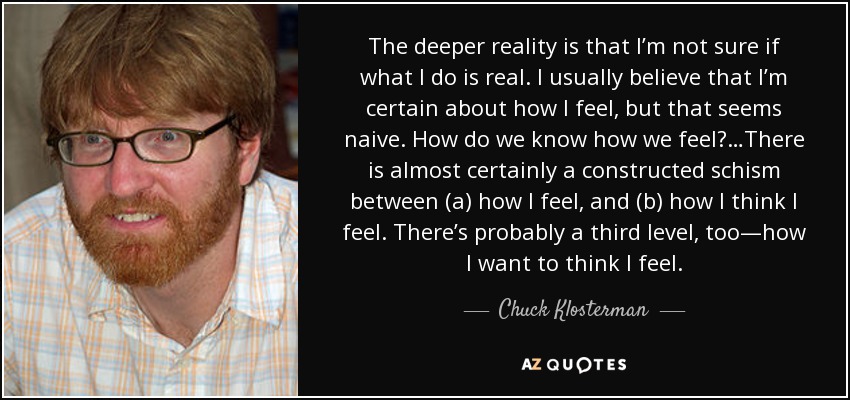 The deeper reality is that I’m not sure if what I do is real. I usually believe that I’m certain about how I feel, but that seems naive. How do we know how we feel?…There is almost certainly a constructed schism between (a) how I feel, and (b) how I think I feel. There’s probably a third level, too—how I want to think I feel. - Chuck Klosterman