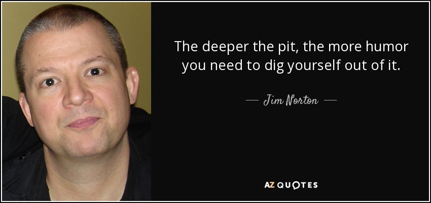 The deeper the pit, the more humor you need to dig yourself out of it. - Jim Norton