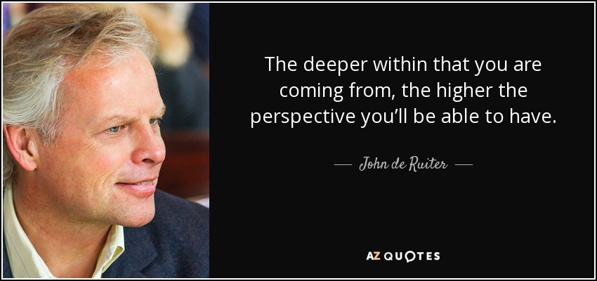 The deeper within that you are coming from, the higher the perspective you’ll be able to have. - John de Ruiter