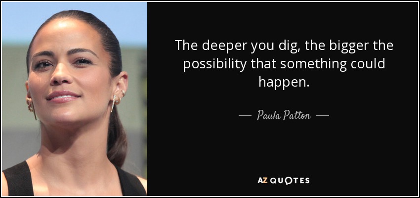 The deeper you dig, the bigger the possibility that something could happen. - Paula Patton