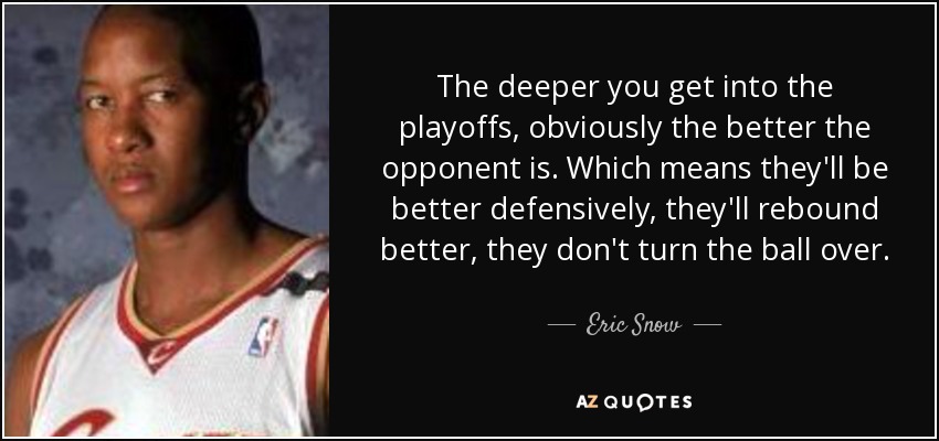 The deeper you get into the playoffs, obviously the better the opponent is. Which means they'll be better defensively, they'll rebound better, they don't turn the ball over. - Eric Snow