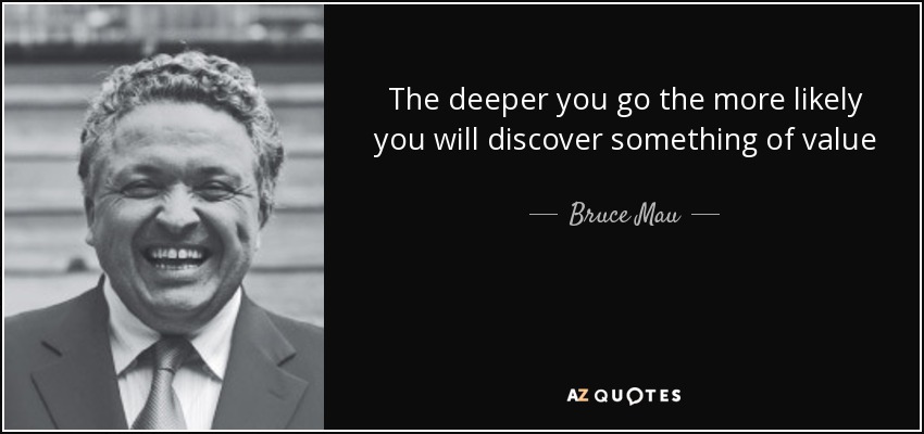 The deeper you go the more likely you will discover something of value - Bruce Mau