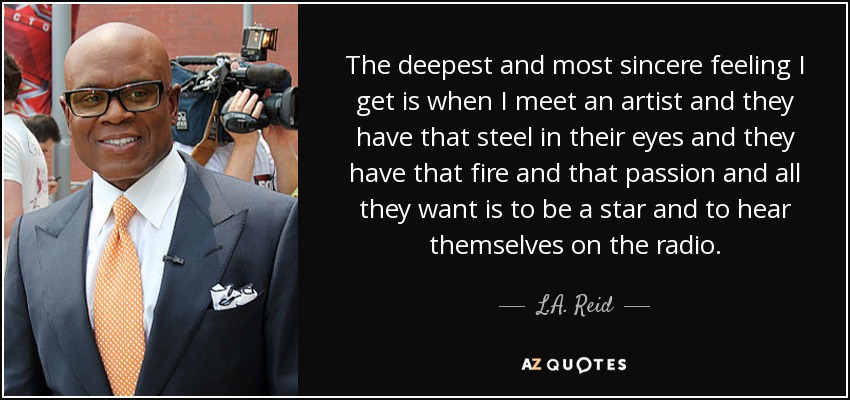 The deepest and most sincere feeling I get is when I meet an artist and they have that steel in their eyes and they have that fire and that passion and all they want is to be a star and to hear themselves on the radio. - L.A. Reid