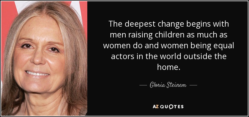 The deepest change begins with men raising children as much as women do and women being equal actors in the world outside the home. - Gloria Steinem