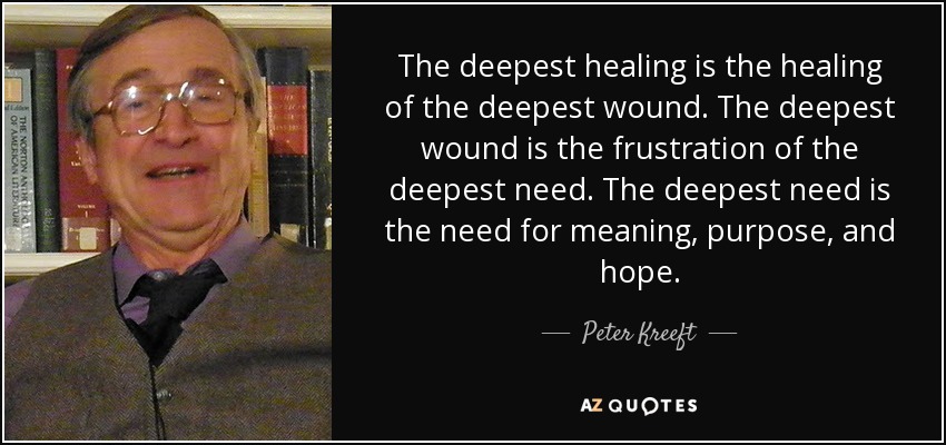 The deepest healing is the healing of the deepest wound. The deepest wound is the frustration of the deepest need. The deepest need is the need for meaning, purpose, and hope. - Peter Kreeft