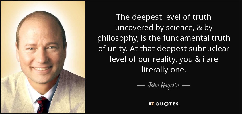 The deepest level of truth uncovered by science, & by philosophy, is the fundamental truth of unity. At that deepest subnuclear level of our reality, you & i are literally one. - John Hagelin