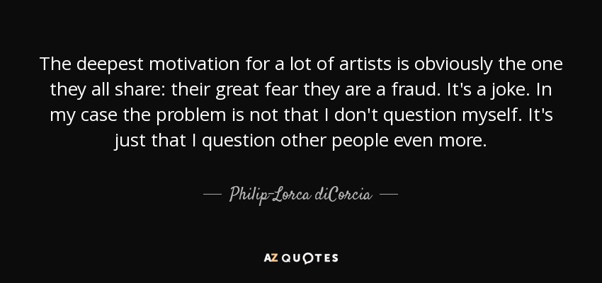 The deepest motivation for a lot of artists is obviously the one they all share: their great fear they are a fraud. It's a joke. In my case the problem is not that I don't question myself. It's just that I question other people even more. - Philip-Lorca diCorcia