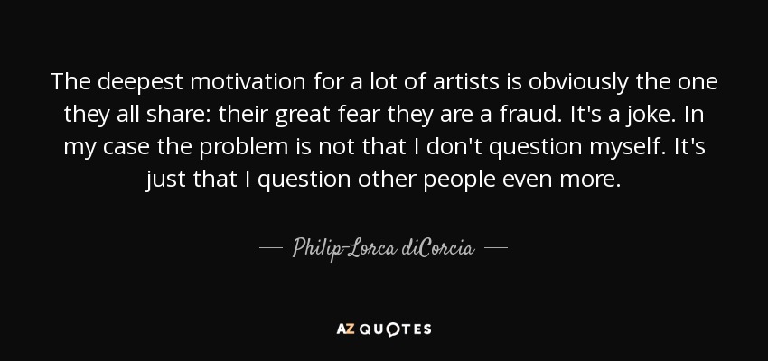 The deepest motivation for a lot of artists is obviously the one they all share: their great fear they are a fraud. It's a joke. In my case the problem is not that I don't question myself. It's just that I question other people even more. - Philip-Lorca diCorcia