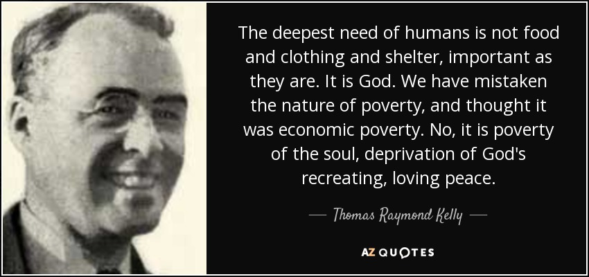 The deepest need of humans is not food and clothing and shelter, important as they are. It is God. We have mistaken the nature of poverty, and thought it was economic poverty. No, it is poverty of the soul, deprivation of God's recreating, loving peace. - Thomas Raymond Kelly
