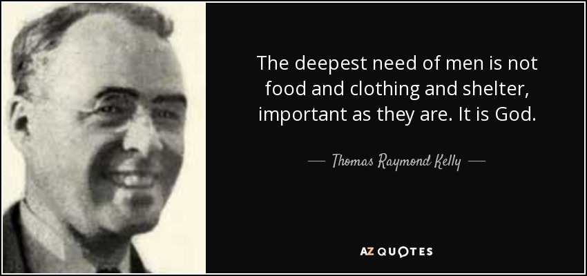 The deepest need of men is not food and clothing and shelter, important as they are. It is God. - Thomas Raymond Kelly