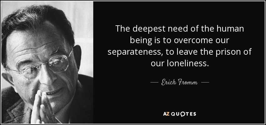 The deepest need of the human being is to overcome our separateness, to leave the prison of our loneliness. - Erich Fromm
