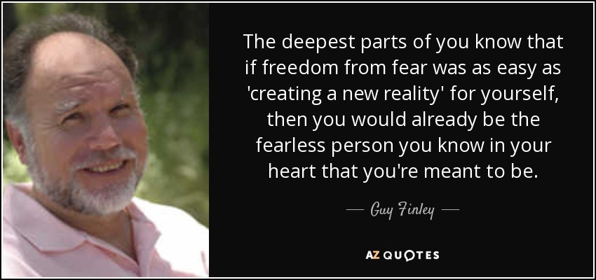The deepest parts of you know that if freedom from fear was as easy as 'creating a new reality' for yourself, then you would already be the fearless person you know in your heart that you're meant to be. - Guy Finley