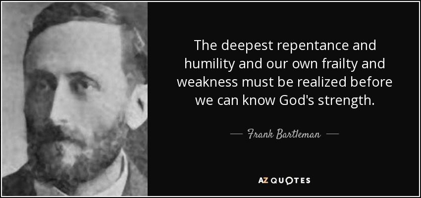 The deepest repentance and humility and our own frailty and weakness must be realized before we can know God's strength. - Frank Bartleman