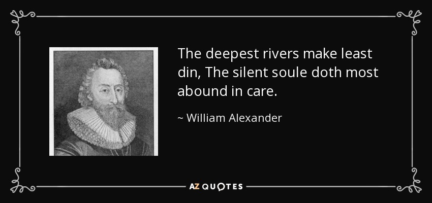 The deepest rivers make least din, The silent soule doth most abound in care. - William Alexander, 1st Earl of Stirling