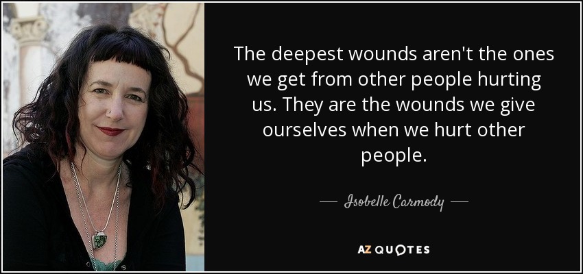 The deepest wounds aren't the ones we get from other people hurting us. They are the wounds we give ourselves when we hurt other people. - Isobelle Carmody