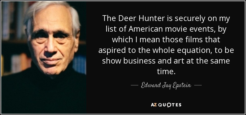 The Deer Hunter is securely on my list of American movie events, by which I mean those films that aspired to the whole equation, to be show business and art at the same time. - Edward Jay Epstein