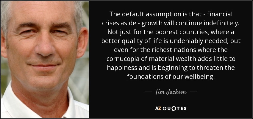 The default assumption is that - financial crises aside - growth will continue indefinitely. Not just for the poorest countries, where a better quality of life is undeniably needed, but even for the richest nations where the cornucopia of material wealth adds little to happiness and is beginning to threaten the foundations of our wellbeing. - Tim Jackson