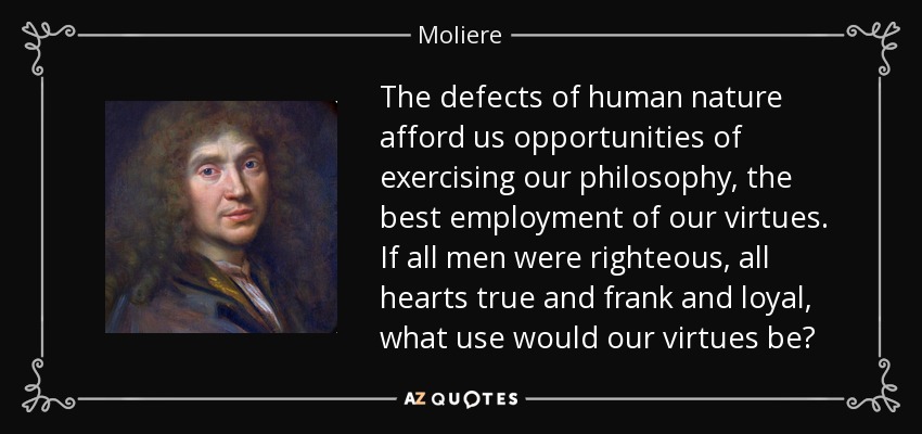 The defects of human nature afford us opportunities of exercising our philosophy, the best employment of our virtues. If all men were righteous, all hearts true and frank and loyal, what use would our virtues be? - Moliere