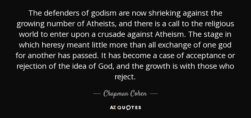 The defenders of godism are now shrieking against the growing number of Atheists, and there is a call to the religious world to enter upon a crusade against Atheism. The stage in which heresy meant little more than all exchange of one god for another has passed. It has become a case of acceptance or rejection of the idea of God, and the growth is with those who reject. - Chapman Cohen