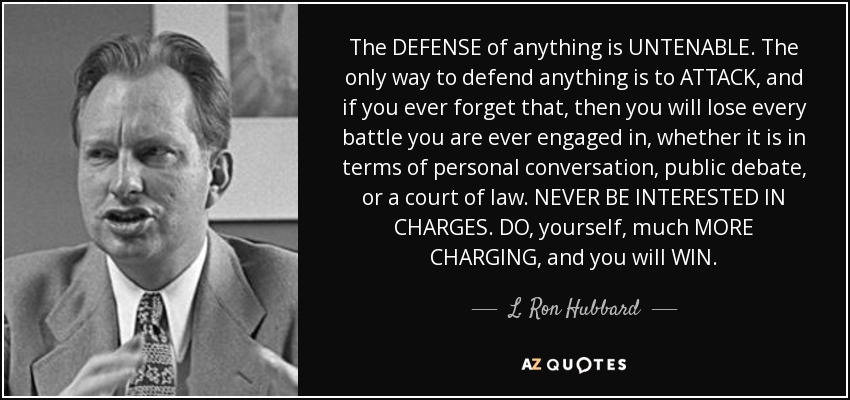 The DEFENSE of anything is UNTENABLE. The only way to defend anything is to ATTACK, and if you ever forget that, then you will lose every battle you are ever engaged in, whether it is in terms of personal conversation, public debate, or a court of law. NEVER BE INTERESTED IN CHARGES. DO, yourself, much MORE CHARGING, and you will WIN. - L. Ron Hubbard