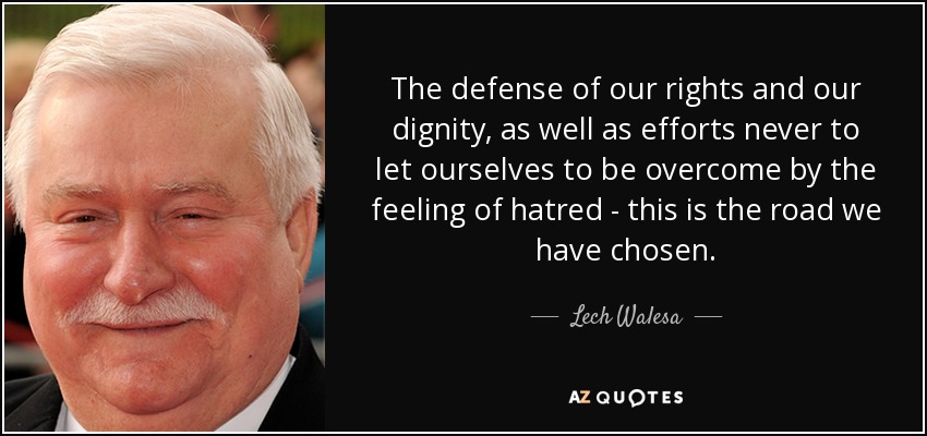 The defense of our rights and our dignity, as well as efforts never to let ourselves to be overcome by the feeling of hatred - this is the road we have chosen. - Lech Walesa