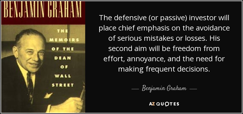 The defensive (or passive) investor will place chief emphasis on the avoidance of serious mistakes or losses. His second aim will be freedom from effort, annoyance, and the need for making frequent decisions. - Benjamin Graham