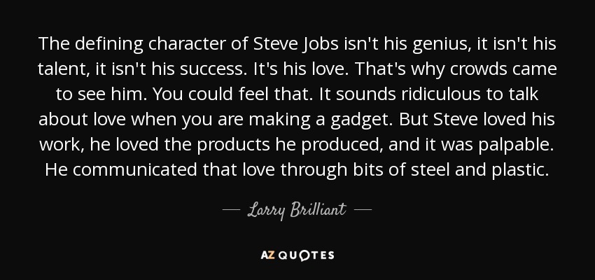 The defining character of Steve Jobs isn't his genius, it isn't his talent, it isn't his success. It's his love. That's why crowds came to see him. You could feel that. It sounds ridiculous to talk about love when you are making a gadget. But Steve loved his work, he loved the products he produced, and it was palpable. He communicated that love through bits of steel and plastic. - Larry Brilliant