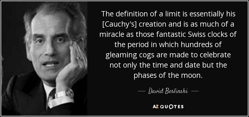 The definition of a limit is essentially his [Cauchy's] creation and is as much of a miracle as those fantastic Swiss clocks of the period in which hundreds of gleaming cogs are made to celebrate not only the time and date but the phases of the moon. - David Berlinski
