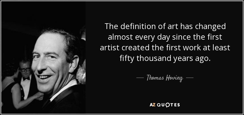 The definition of art has changed almost every day since the first artist created the first work at least fifty thousand years ago. - Thomas Hoving