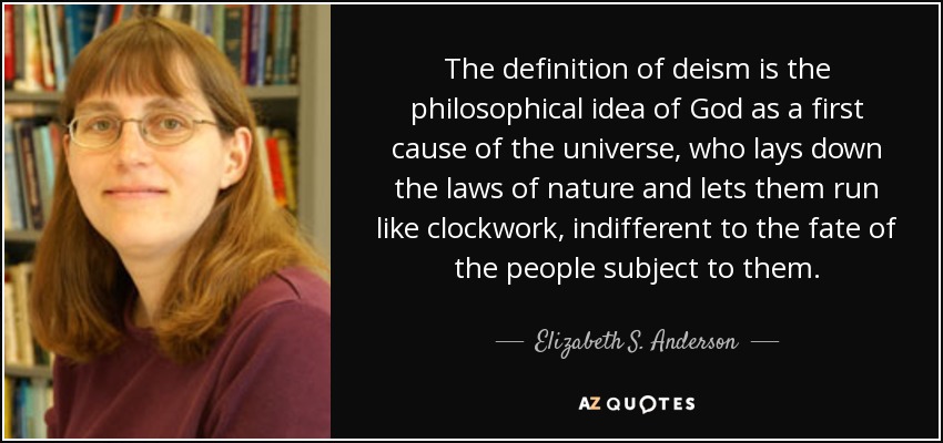 The definition of deism is the philosophical idea of God as a first cause of the universe, who lays down the laws of nature and lets them run like clockwork, indifferent to the fate of the people subject to them. - Elizabeth S. Anderson