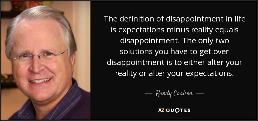The definition of disappointment in life is expectations minus reality equals disappointment. The only two solutions you have to get over disappointment is to either alter your reality or alter your expectations. - Randy Carlson